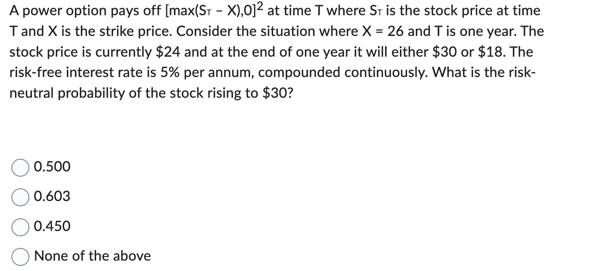 A power option pays off [max(S₁ - X),01² at time T where ST is the stock price at time
T and X is the strike price. Consider the situation where X = 26 and T is one year. The
stock price is currently $24 and at the end of one year it will either $30 or $18. The
risk-free interest rate is 5% per annum, compounded continuously. What is the risk-
neutral probability of the stock rising to $30?
0.500
0.603
0.450
None of the above