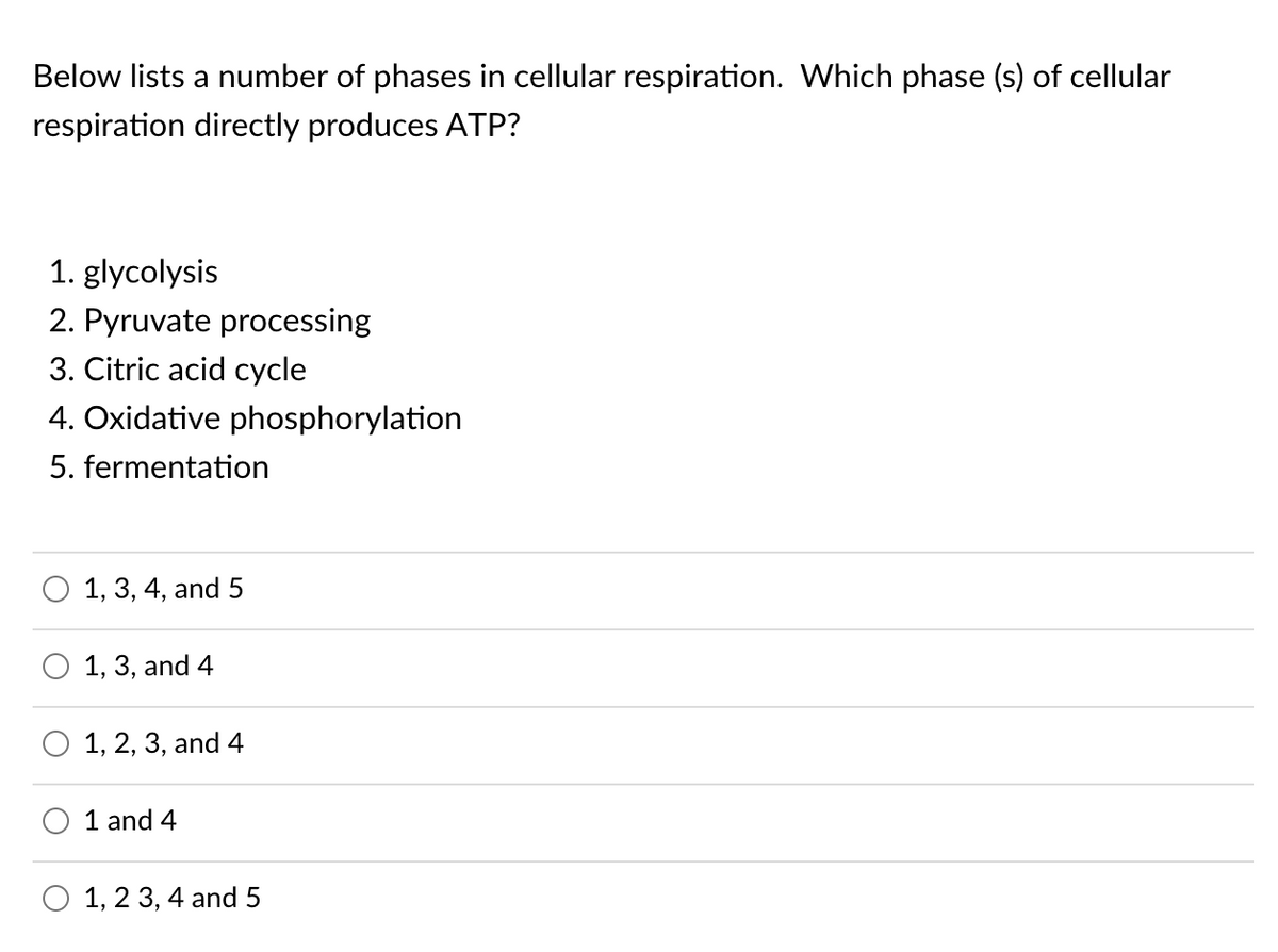 Below lists a number of phases in cellular respiration. Which phase (s) of cellular
respiration directly produces ATP?
1. glycolysis
2. Pyruvate processing
3. Citric acid cycle
4. Oxidative phosphorylation
5. fermentation
1, 3, 4, and 5
1, 3, and 4
1, 2, 3, and 4
1 and 4
O 1, 2 3, 4 and 5
