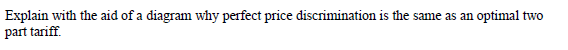 Explain with the aid of a diagram why perfect price discrimination is the same as an optimal two
part tariff.
