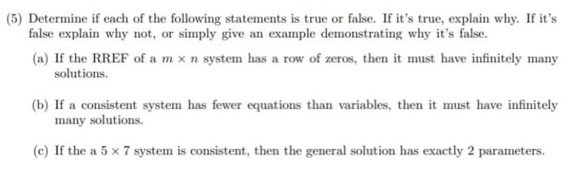 (5) Determine if each of the following statements is true or false. If it's true, explain why. If it's
false explain why not, or simply give an example demonstrating why it's false.
(a) If the RREF of a m x n system has a row of zeros, then it must have infinitely many
solutions.

