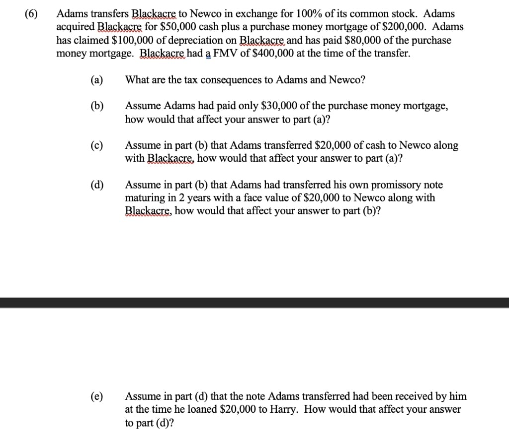 Adams transfers Blackacre to Newco in exchange for 100% of its common stock. Adams
(6)
acquired Blackacre for $50,000 cash plus a purchase money mortgage of $200,000. Adams
has claimed $100,000 of depreciation on Blackacre and has paid $80,000 of the purchase
money mortgage. Blackacre had a FMV of $400,000 at the time of the transfer.
(a)
What are the tax consequences to Adams and Newco?
Assume Adams had paid only $30,000 of the purchase money mortgage,
how would that affect your answer to part (a)?
(b)
Assume in part (b) that Adams transferred $20,000 of cash to Newco along
with Blackacre, how would that affect your answer to part (a)?
(c)
(d)
Assume in part (b) that Adams had transferred his own promissory note
maturing in 2 years with a face value of $20,000 to Newco along with
Blackacre, how would that affect your answer to part (b)?
