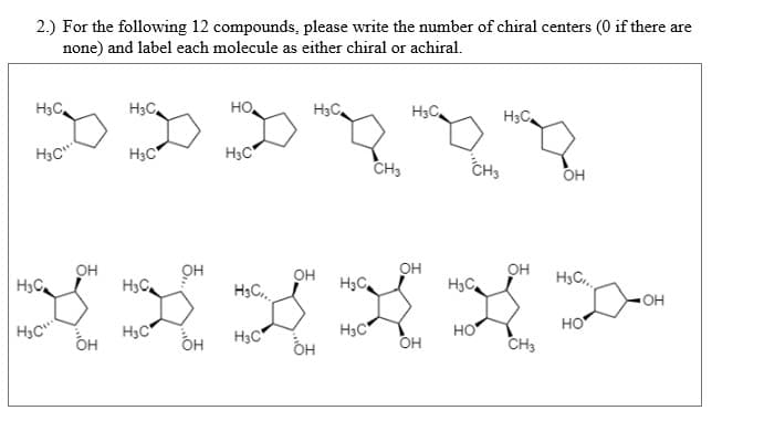 2.) For the following 12 compounds, please write the number of chiral centers (0 if there are
none) and label each molecule as either chiral or achiral.
H3C
H3C,
но,
H3C
H3C
H3C
H3C
H3C"
H3C
CH3
CHs
OH
он
он
H3C
он
он
H3C.,
он
H3C,
H3C
H3C
H3C
он
но
H3C
ÓH
H3C
H3C
H3C"
но
OH
он
CH3

