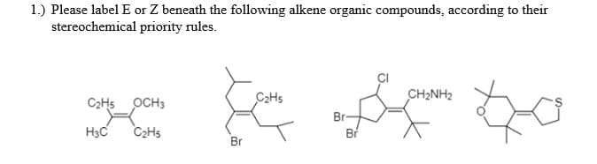 1.) Please label E or Z beneath the following alkene organic compounds, according to their
stereochemical priority rules.
C2HS
CH2NH2
C2H5 OCH3
Br-
H3C
C2H5
Br

