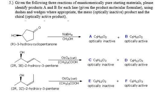 5.) Given the following three reactions of enantiomerically pure starting materials, please
identify products A and B for each line (given the product molecular formulae), using
dashes and wedges where appropriate, the meso (optically inactive) product and the
chiral (optically active product).
NaBH4
CH3OH
A CHo02
+ B CSH1002
optically active
HO
optically inactive
(R)-3-hydroxycyclopentanone
OH
Os04 (cat)
(CH3)3COOH
C CH1203
optically inactive
+ D CH1203
(2R, 3E)-2-hydroxy-3-pentene
optically active
OH
Os04 (cat)
(CH3)3COOH
E CsH203
+ F CSH1203
optically active
optically inactive
(2R, 3Z)-2-hydrox y-3-pentene

