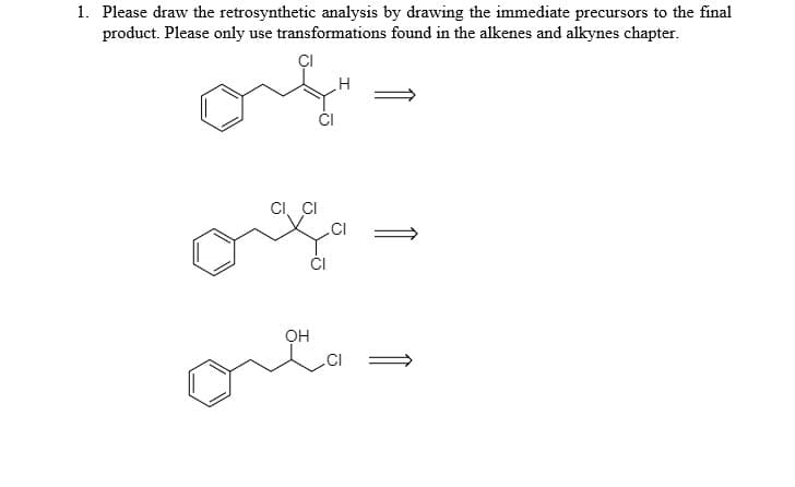 1. Please draw the retrosynthetic analysis by drawing the immediate precursors to the final
product. Please only use transformations found in the alkenes and alkynes chapter.
CI, CI
.CI
OH
