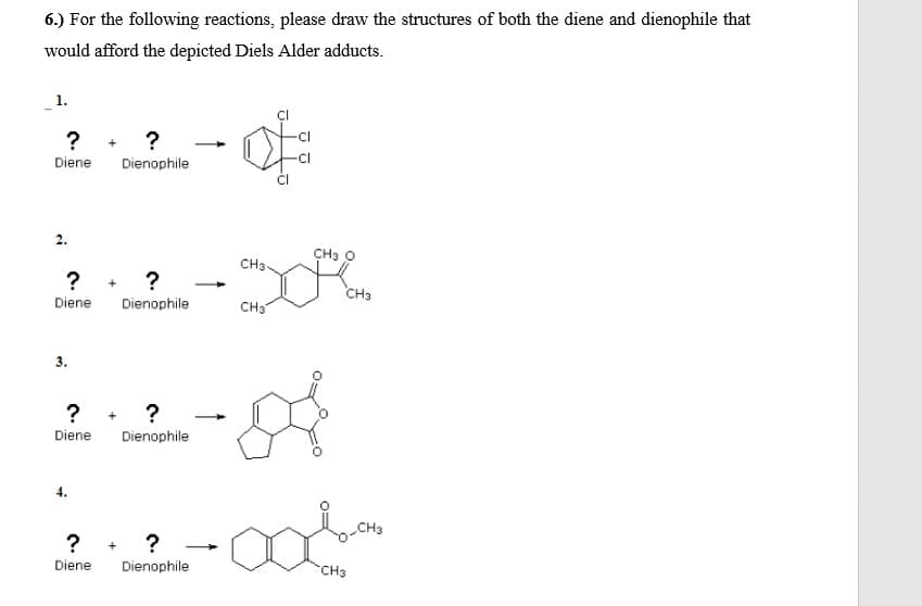 6.) For the following reactions, please draw the structures of both the diene and dienophile that
would afford the depicted Diels Alder adducts.
? +
Diene Dienophile
CH3 O
CH3
? + ?
CH3
Diene
Dienophile
CHS
3.
? + ?
Diene
Dienophile
4.
CH3
?. ? -Man
Diene
Dienophile
CH3
