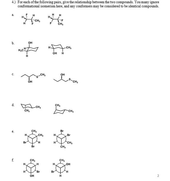 4.) For each of the following pairs, give the relationship between the two compounds. You many ignore
conformational isomerism here, and any conformers may be considered to be identical compounds.
H
H.
a.
H
H
H.
H
F
F
CH,
b.
он
CH3
он
c.
CH,
он
он
CH3
d.
CHs
CH3
CH,
CH3
CH,
.CH2
Br
H.
H.
Br
CH3
CH3
Br
Br
f.
CH,
H.
CH3
он
H.
H
Br
Br
H.
OH
2
