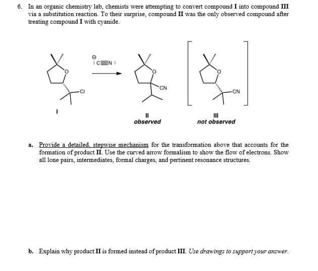 6. In an organic chemistry lab, chemists were attempting to convert compound I into compound III
via a substitution reaction. To their surprise, compound II was the only observed compound after
treating compound I with cyanide.
:CEN :
CN
CI
CN
I3D
observed
II
not observed
a. Provide a detailed, stepwise mechanism for the transformation above that accounts for the
formation of product II. Use the curved arrow formalism to show the flow of electrons. Show
all lone pairs, intermediates, formal charges, and pertinent resonance structures.
b. Explain why product II is formed instead of product III. Use drawings to support your answer.
