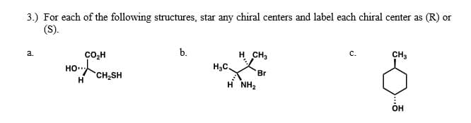 3.) For each of the following structures, star any chiral centers and label each chiral center as (R) or
(S).
b.
H CH3
a.
с.
CH,
ço,H
HO.
H3C
Br
CH2SH
H
H NH2
OH
