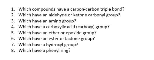 1. Which compounds have a carbon-carbon triple bond?
2. Which have an aldehyde or ketone carbonyl group?
3. Which have an amino group?
4. Which have a carboxylic acid (carboxy) group?
5. Which have an ether or epoxide group?
6. Which have an ester or lactone group?
7. Which have a hydroxyl group?
8. Which have a phenyl ring?
