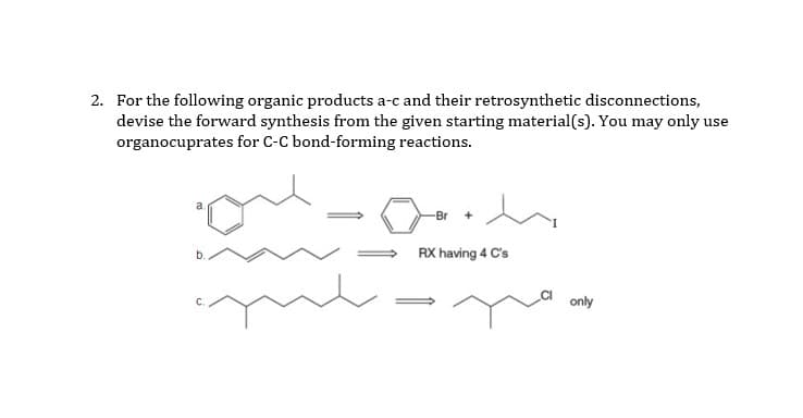 2. For the following organic products a-c and their retrosynthetic disconnections,
devise the forward synthesis from the given starting material(s). You may only use
organocuprates for C-C bond-forming reactions.
a
-Br
RX having 4 C's
only
