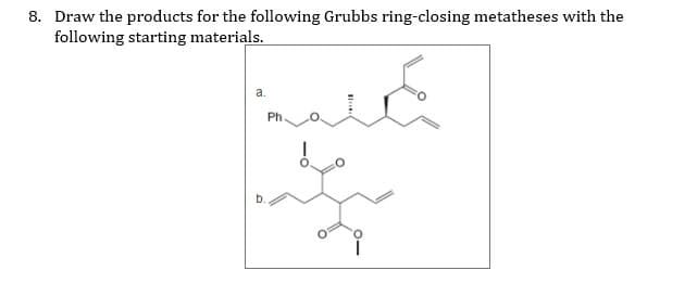 8. Draw the products for the following Grubbs ring-closing metatheses with the
following starting materials.
a.
Ph.
b.
