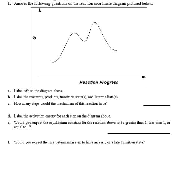 1. Answer the following questions on the reaction coordinate diagram pictured below.
Reaction Progress
a. Label AG on the diagram above.
b. Label the reactants, products, transition state(s), and intermediate(9).
c. How many steps would the mechanism of this reaction have?
d. Label the activation energy for each step on the diagram above.
e. Would you expect the equilibrium constant for the reaction above to be greater than 1, less than 1, or
equal to 1?
f. Would you expect the rate-determining step to have an early or a late transition state?
