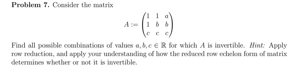 Problem 7. Consider the matrix
1 1
1 b b
а
A :=
C
C
C
Find all possible combinations of values a, b, c E R for which A is invertible. Hint: Apply
row reduction, and apply your understanding of how the reduced row echelon form of matrix
determines whether or not it is invertible.
