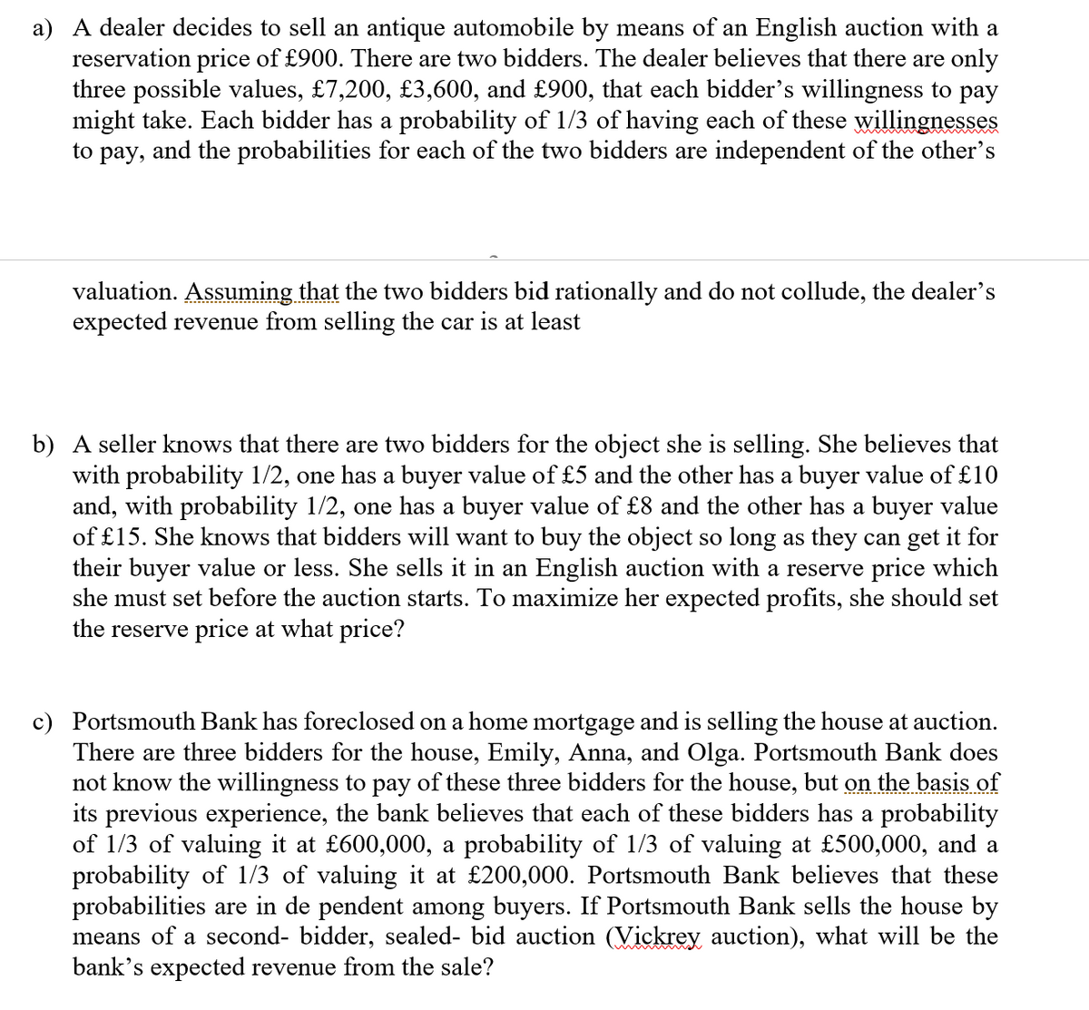 a) A dealer decides to sell an antique automobile by means of an English auction with a
reservation price of £900. There are two bidders. The dealer believes that there are only
three possible values, £7,200, £3,600, and £900, that each bidder's willingness to pay
might take. Each bidder has a probability of 1/3 of having each of these willingnesses
to pay, and the probabilities for each of the two bidders are independent of the other's
valuation. Assuming that the two bidders bid rationally and do not collude, the dealer's
expected revenue from selling the car is at least
b) A seller knows that there are two bidders for the object she is selling. She believes that
with probability 1/2, one has a buyer value of £5 and the other has a buyer value of £10
and, with probability 1/2, one has a buyer value of £8 and the other has a buyer value
of £15. She knows that bidders will want to buy the object so long as they can get it for
their buyer value or less. She sells it in an English auction with a reserve price which
she must set before the auction starts. To maximize her expected profits, she should set
the reserve price at what price?
c) Portsmouth Bank has foreclosed on a home mortgage and is selling the house at auction.
There are three bidders for the house, Emily, Anna, and Olga. Portsmouth Bank does
not know the willingness to pay of these three bidders for the house, but on
its previous experience, the bank believes that each of these bidders has a probability
of 1/3 of valuing it at £600,000, a probability of 1/3 of valuing at £500,000, and a
probability of 1/3 of valuing it at £200,000. Portsmouth Bank believes that these
probabilities are in de pendent among buyers. If Portsmouth Bank sells the house by
means of a second- bidder, sealed- bid auction (Vickrey auction), what will be the
bank's expected revenue from the sale?
the basis of
