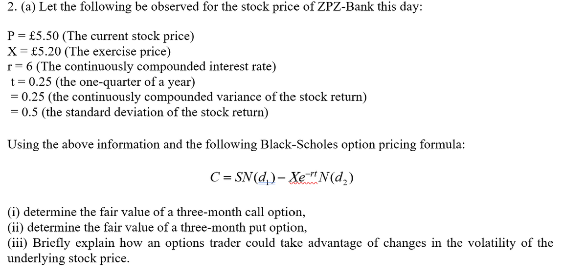2. (a) Let the following be observed for the stock price of ZPZ-Bank this day:
P = £5.50 (The current stock price)
X = £5.20 (The exercise price)
r = 6 (The continuously compounded interest rate)
t = 0.25 (the one-quarter of a year)
= 0.25 (the continuously compounded variance of the stock return)
= 0.5 (the standard deviation of the stock return)
Using the above information and the following Black-Scholes option pricing formula:
C = SN(d,)- Xe"N(d,)
(i) determine the fair value of a three-month call option,
(ii) determine the fair value of a three-month put option,
(iii) Briefly explain how an options trader could take advantage of changes in the volatility of the
underlying stock price.
