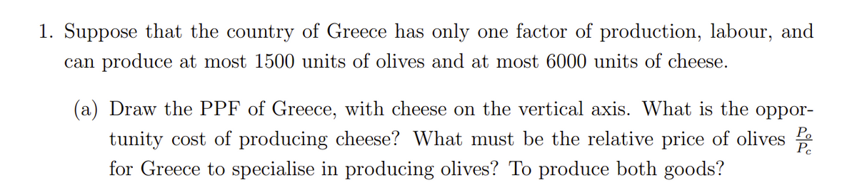 1. Suppose that the country of Greece has only one factor of production, labour, and
can produce at most 1500 units of olives and at most 6000 units of cheese.
(a) Draw the PPF of Greece, with cheese on the vertical axis. What is the oppor-
tunity cost of producing cheese? What must be the relative price of olives
for Greece to specialise in producing olives? To produce both goods?
Pc
