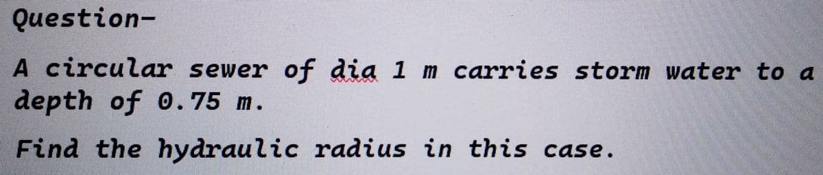 Question-
A circular sewer of dia 1 m carries storm water to a
depth of 0.75 m.
Find the hydraulic radius in this case.