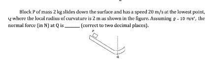 Block Pof mass 2 kg slides down the surface and has a speed 20 m/s at the lowest point,
y where the local radius of curvature is 2 m as shown in the figure. Assuming g - 10 m/s', the
normal force (in N) at Q is.
(correct to two decimal places).
