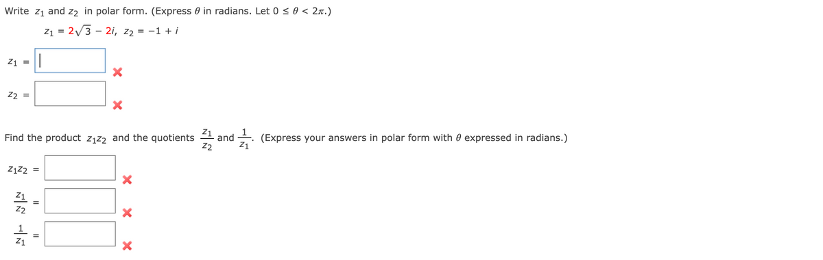 Write Z₁ and 22 in polar form. (Express in radians. Let 0 ≤ 0 < 2π.)
Z₁ = 2√3 2i, 22 = = -1 + i
Z1 = ||
X
Z2 =
Z₁
(Express your answers in polar form with expressed in radians.)
Find the product z₁z2 and the quotients and
Z2
Z1
Z1Z2
Z1
14 14
Z2
||
II
||
X
X