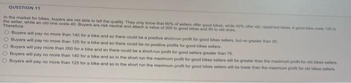 QUESTION 11
In the market for bikes, buyers are not able to tell the quality. They only know that 60% of sellers offer good bikes, while 40% offer old, repainted tikes A good bike costs 120
the seller, while an old one costs 40. Buyers are risk neutral and attach a value of 200 to good bikes and 50 to old ones.
Therefore:
O Buyers will pay no more than 140 for a bike and so there could be a positive short-run profit for good bikes sellers, but no greater than 20
O Buyers will pay no more than 125 for a bike and so there could be no positive profits for good bikes sellers
O Buyers will pay more than 200 for a bike and so there could be a short-run profit for good sellers greater than 75
O Buyers will pay no more than
O Buyers will pay no more than
140 for a bike and so in the short run the maximum profit for good bikes sellers will be greater than the maximum profit for old bikes sellers
125 for a bike and so in the short run the maximum profit for good bikes sellers will be lower than the maximum profit for old bikes sellers.