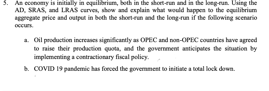 5. An economy is initially in equilibrium, both in the short-run and in the long-run. Using the
AD, SRAS, and LRAS curves, show and explain what would happen to the equilibrium
aggregate price and output in both the short-run and the long-run if the following scenario
occurs.
a. Oil production increases significantly as OPEC and non-OPEC countries have agreed
to raise their production quota, and the government anticipates the situation by
implementing a contractionary fiscal policy.
b. COVID 19 pandemic has forced the government to initiate a total lock down.