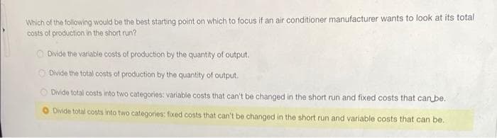Which of the following would be the best starting point on which to focus if an air conditioner manufacturer wants to look at its total
costs of production in the short run?
Divide the variable costs of production by the quantity of output.
Divide the total costs of production by the quantity of output.
Divide total costs into two categories: variable costs that can't be changed in the short run and fixed costs that can be.
Divide total costs into two categories: fixed costs that can't be changed in the short run and variable costs that can be.