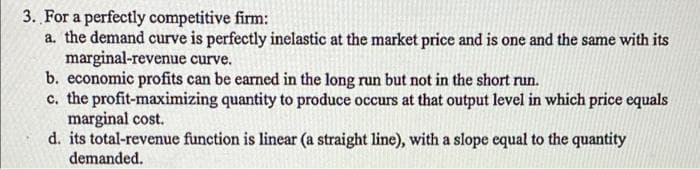 3. For a perfectly competitive firm:
a. the demand curve is perfectly inelastic at the market price and is one and the same with its
marginal-revenue curve.
b. economic profits can be earned in the long run but not in the short run.
c. the profit-maximizing quantity to produce occurs at that output level in which price equals
marginal cost.
d. its total-revenue function is linear (a straight line), with a slope equal to the quantity
demanded.