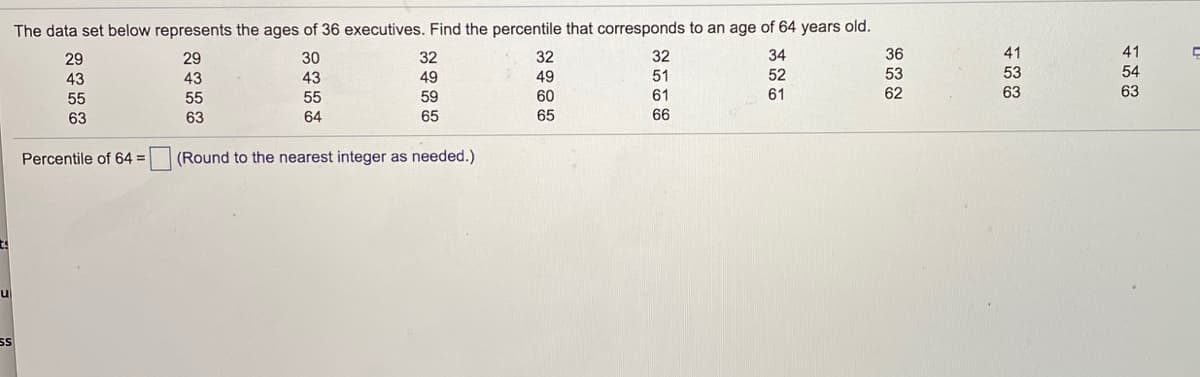 The data set below represents the ages of 36 executives. Find the percentile that corresponds to an age of 64 years old.
29
29
30
32
32
32
34
36
41
41
53
54
53
62
43
43
43
49
49
51
52
55
55
55
59
60
61
61
63
63
63
63
64
65
65
66
Percentile of 64 =
(Round to the nearest integer as needed.)
u
SS
