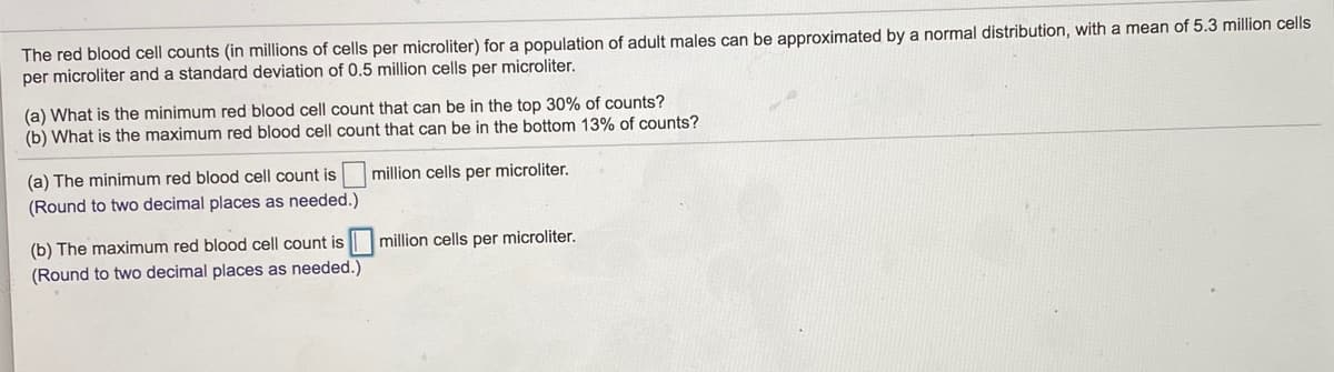 The red blood cell counts (in millions of cells per microliter) for a population of adult males can be approximated by a normal distribution, with a mean of 5.3 million cells
per microliter and a standard deviation of 0.5 million cells per microliter.
(a) What is the minimum red blood cell count that can be in the top 30% of counts?
(b) What is the maximum red blood cell count that can be in the bottom 13% of counts?
(a) The minimum red blood cell count is million cells per microliter.
(Round to two decimal places as needed.)
(b) The maximum red blood cell count is million cells per microliter.
(Round to two decimal places as needed.)

