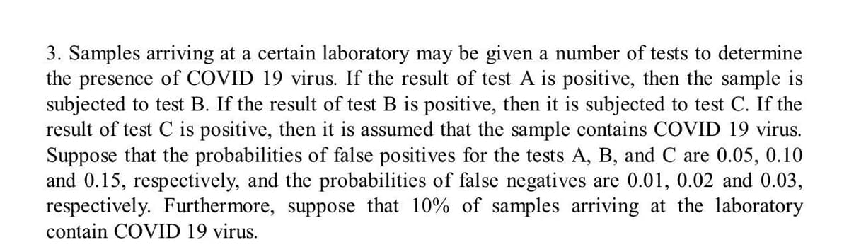 3. Samples arriving at a certain laboratory may be given a number of tests to determine
the presence of COVID 19 virus. If the result of test A is positive, then the sample is
subjected to test B. If the result of test B is positive, then it is subjected to test C. If the
result of test C is positive, then it is assumed that the sample contains COVID 19 virus.
Suppose that the probabilities of false positives for the tests A, B, and C are 0.05, 0.10
and 0.15, respectively, and the probabilities of false negatives are 0.01, 0.02 and 0.03,
respectively. Furthermore, suppose that 10% of samples arriving at the laboratory
contain COVID 19 virus.
