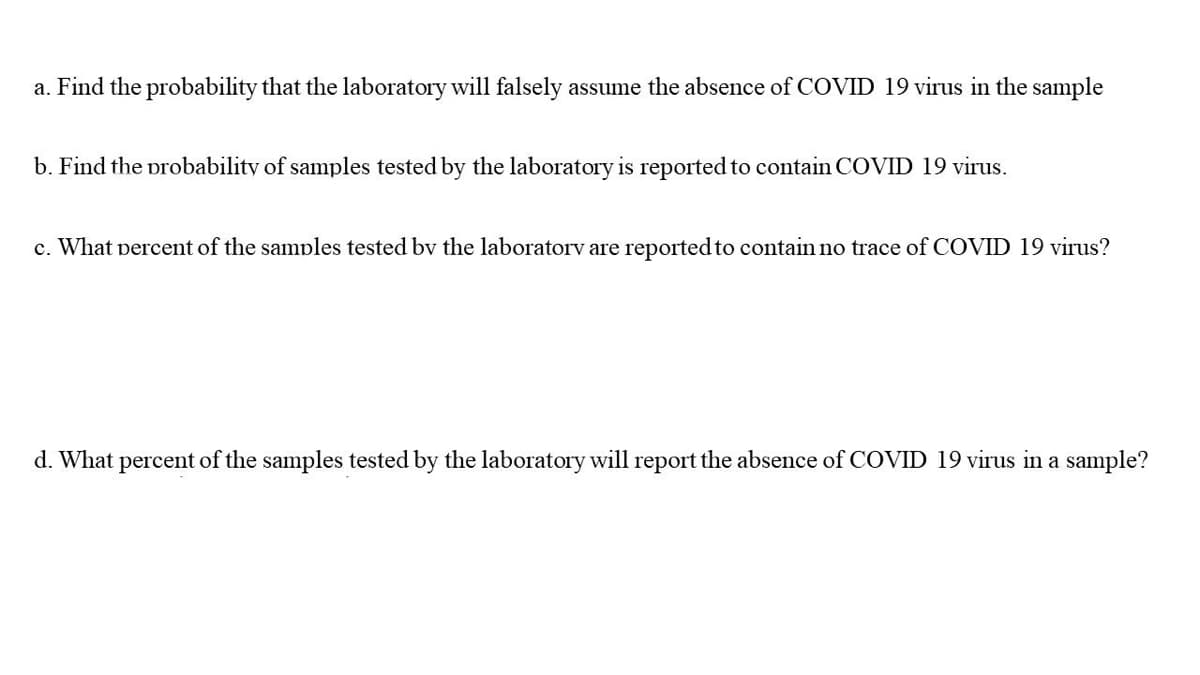 a. Find the probability that the laboratory will falsely assume the absence of COVID 19 virus in the sample
b. Find the probability of samples tested by the laboratory is reported to contain COVID 19 virus.
c. What percent of the samples tested bv the laboratorv are reported to contain no trace of COVID 19 virus?
d. What perc
of the samples tested by the laboratory will report the absence of COVID 19 virus in a sample?
