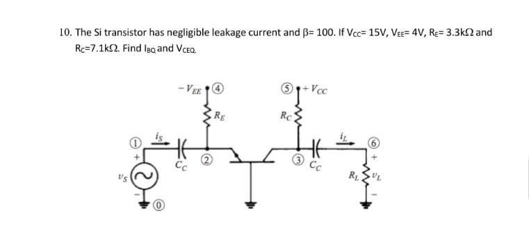 10. The Si transistor has negligible leakage current and ß= 100. If Vcc= 15V, VEE= 4V, RE= 3.3k2 and
Rc=7.1k2. Find la and Vcea.
Vcc
- VEE
Rc
RE
Cc
R1
