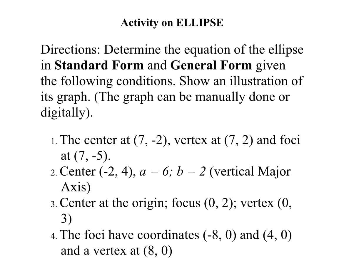 Activity on ELLIPSE
Directions: Determine the equation of the ellipse
in Standard Form and General Form given
the following conditions. Show an illustration of
its graph. (The graph can be manually done or
digitally).
1. The center at (7, -2), vertex at (7, 2) and foci
at (7, -5).
2. Center (-2, 4), a = 6; b = 2 (vertical Major
Аxis)
3. Center at the origin; focus (0, 2); vertex (0,
3)
4. The foci have coordinates (-8, 0) and (4, 0)
and a vertex at (8, 0)
