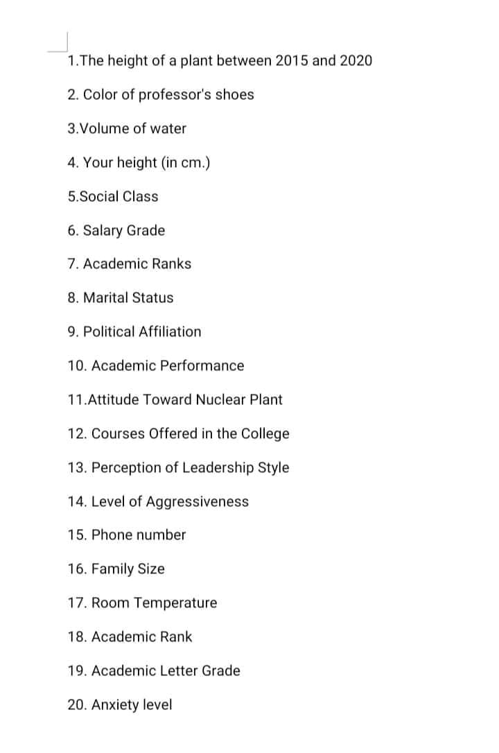 1.The height of a plant between 2015 and 2020
2. Color of professor's shoes
3.Volume of water
4. Your height (in cm.)
5.Social Class
6. Salary Grade
7. Academic Ranks
8. Marital Status
9. Political Affiliation
10. Academic Performance
11.Attitude Toward Nuclear Plant
12. Courses Offered in the College
13. Perception of Leadership Style
14. Level of Aggressiveness
15. Phone number
16. Family Size
17. Room Temperature
18. Academic Rank
19. Academic Letter Grade
20. Anxiety level
