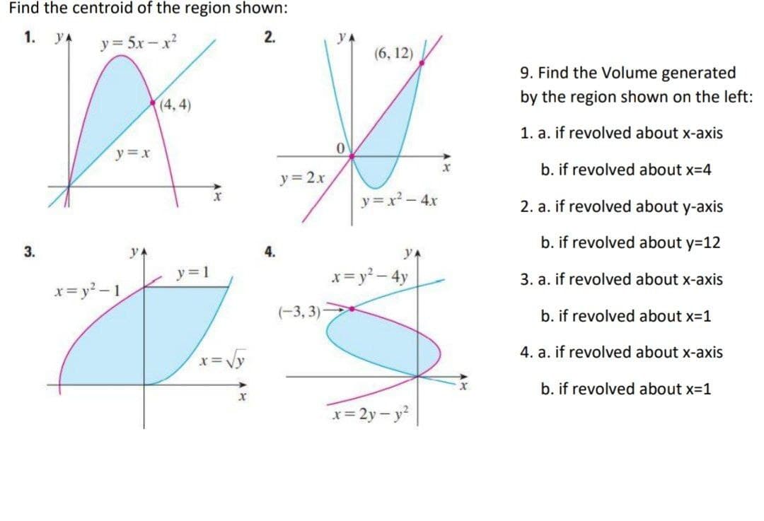 Find the centroid of the region shown:
1. YA
y = 5x- x
2.
(6, 12)
9. Find the Volume generated
(4, 4)
by the region shown on the left:
1. a. if revolved about x-axis
y =x
b. if revolved about x=4
y= 2.x
y =x² - 4x
2. a. if revolved about y-axis
b. if revolved about y=12
3.
yA
4.
yA
y=1
x= y? - 4y
3. a. if revolved about x-axis
x= y? – 1
(-3, 3)
b. if revolved about x=1
4. a. if revolved about x-axis
x=Vy
b. if revolved about x-1
x= 2y- y?
