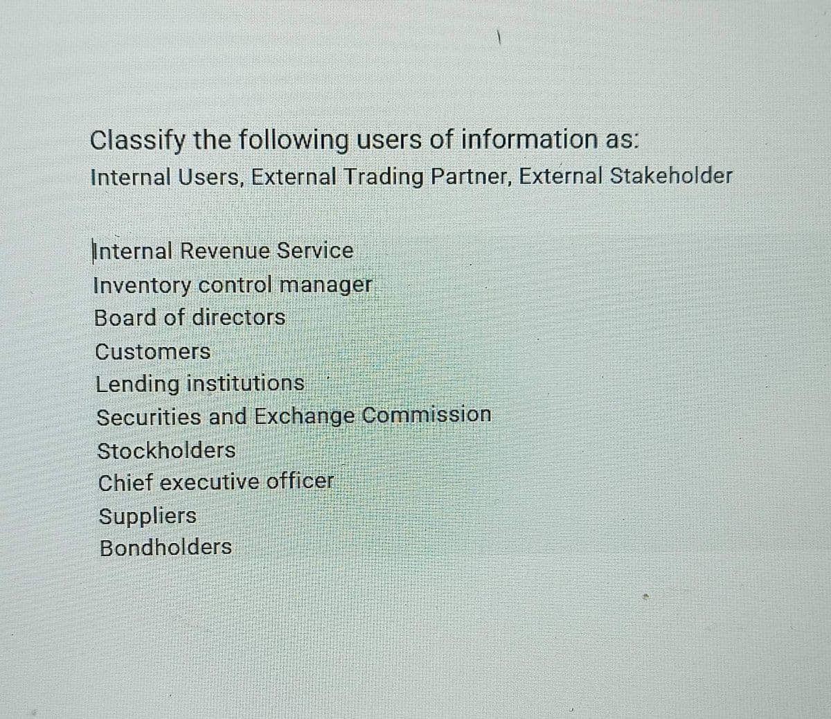 Classify the following users of information as:
Internal Users, External Trading Partner, External Stakeholder
Internal Revenue Service
Inventory control manager
Board of directors
Customers
Lending institutions
Securities and Exchange Commission
Stockholders
Chief executive officer
Suppliers
Bondholders
