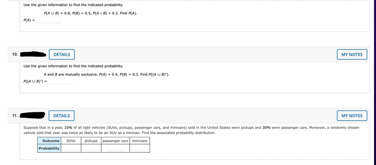 Use the given information to find the indicated probability.
P(A U B) = 0.8, P(B) = 0.5, P(A n B) = 0.2. Find P(A).
%3D
%3D
P(A) =
10.
DETAILS
MY NOTES
Use the given information to find the indicated probability.
A and B are mutually exclusive. P(A) = 0.4, P(B)
= 0.3. Find P((A U B)').
P((A U B)') :
%D
11.
DETAILS
MY NOTES
Suppose that in a year, 10% of all light vehicles (SUVS, pickups, passenger cars, and minivans) sold in the United States were pickups and 30% were passenger cars. Moreover, a randomly chosen
vehicle sold that year was twice as likely to be an SUV as a minivan. Find the associated probability distribution.
Outcome
SUVS
pickups
passenger cars
minivans
Probability
