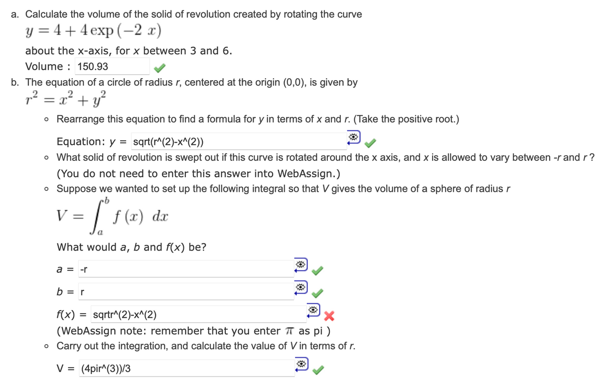 a. Calculate the volume of the solid of revolution created by rotating the curve
y = 4+4 exp(-2 x)
about the x-axis, for x between 3 and 6.
Volume: 150.93
b. The equation of a circle of radius r, centered at the origin (0,0), is given by
r² = x² + y²
O Rearrange this equation to find a formula for y in terms of x and r. (Take the positive root.)
Equation: y = sqrt(r^(2)-x^(2))
o What solid of revolution is swept out if this curve is rotated around the x axis, and x is allowed to vary between -r and r?
(You do not need to enter this answer into WebAssign.)
• Suppose we wanted to set up the following integral so that V gives the volume of a sphere of radius r
rb
V
=
S
What would a, b and f(x) be?
a = -r
b = r
f(x)
f (x) dx
= sqrtr^(2)-x^(2)
X
(WebAssign note: remember that you enter π as pi)
o Carry out the integration, and calculate the value of V in terms of r.
V = (4pir^(3))/3