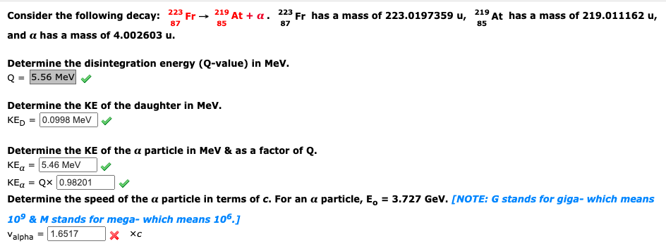 Consider the following decay: 223 Fr- 219 At + a. 223 Fr has a mass of 223.0197359 u, 219 At has a mass of 219.011162 u,
87
85
87
85
and a has a mass of 4.002603 u.
Determine the disintegration energy (Q-value) in Mev.
Q = 5.56 MeV
Determine the KE of the daughter in Mev.
КЕ, - 0.0998 МeV
Determine the KE of the a particle in MeV & as a factor of Q.
KE, = 5.46 MeV
KEa = Qx 0.98201
Determine the speed of the a particle in terms of c. For an a particle, E, = 3.727 Gev. [NOTE: G stands for giga- which means
109 & M stands for mega- which means 106.]
х хс
Valpha = 1.6517
