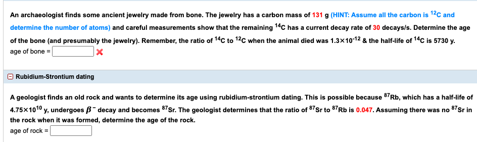 An archaeologist finds some ancient jewelry made from bone. The jewelry has a carbon mass of 131 g (HINT: Assume all the carbon is 12c and
determine the number of atoms) and careful measurements show that the remaining 14C has a current decay rate of 30 decays/s. Determine the age
of the bone (and presumably the jewelry). Remember, the ratio of 14C to 12c when the animal died was 1.3x10-12 & the half-life of 14C is 5730 y.
age of bone =
