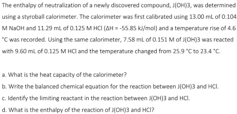 The enthalpy of neutralization of a newly discovered compound, J(OH)3, was determined
using a styroball calorimeter. The calorimeter was first calibrated using 13.00 ml of 0.104
M NaOH and 11.29 mL of 0.125 M HCI (AH = -55.85 kJ/mol) and a temperature rise of 4.6
°C was recorded. Using the same calorimeter, 7.58 mL of 0.151 M of J(OH)3 was reacted
with 9.60 mL of 0.125 M HCl and the temperature changed from 25.9 °C to 23.4 °C.
a. What is the heat capacity of the calorimeter?
b. Write the balanced chemical equation for the reaction between J(OH)3 and HCI.
c. Identify the limiting reactant in the reaction between J(OH)3 and HCl.
d. What is the enthalpy of the reaction of J(OH)3 and HCl?
