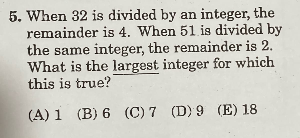 5. When 32 is divided by an integer, the
remainder is 4. When 51 is divided by
the same integer, the remainder is 2.
What is the largest integer for which
this is true?
(A) 1 (B) 6 (C) 7 (D) 9 (E) 18
