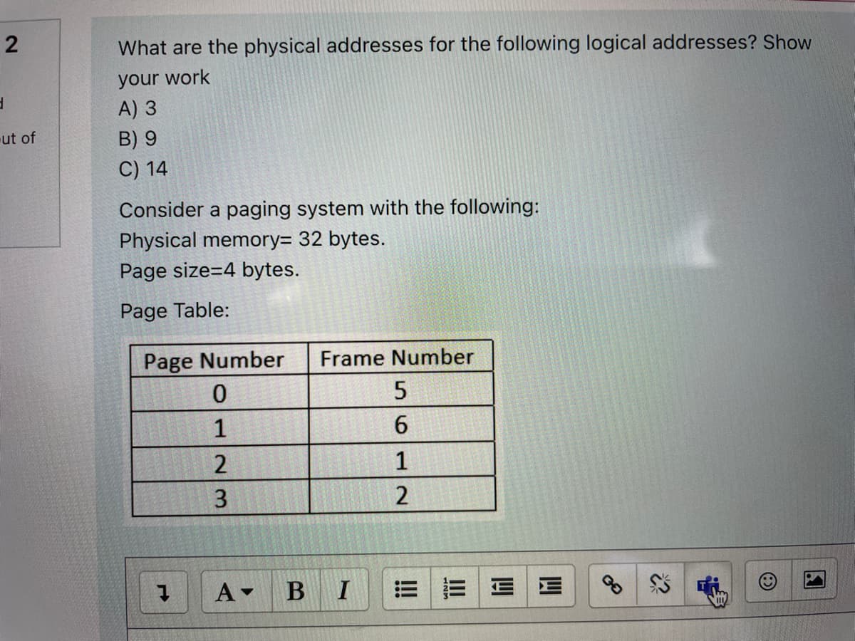 What are the physical addresses for the following logical addresses? Show
your work
A) 3
ut of
B) 9
C) 14
Consider a paging system with the following:
Physical memory= 32 bytes.
Page size=4 bytes.
Page Table:
Page Number
Frame Number
0.
1
2
1
3.
2
B
E E EE
2.
