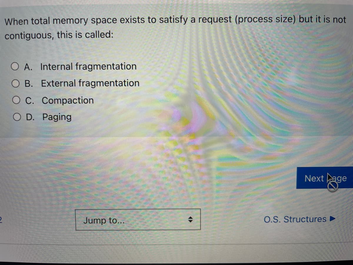 When total memory space exists to satisfy a request (process size) but it is not
contiguous, this is called:
O A. Internal fragmentation
O B. External fragmentation
O C. Compaction
O D. Paging
Next age
Jump to...
O.S. Structures ►
