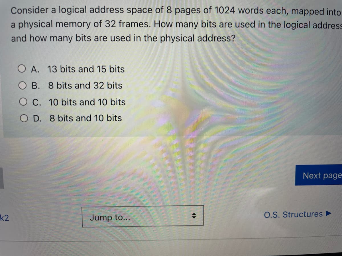 Consider a logical address space of 8 pages of 1024 words each, mapped into
a physical memory of 32 frames. How many bits are used in the logical address
and how many bits are used in the physical address?
O A. 13 bits and 15 bits
O B. 8 bits and 32 bits
O C. 10 bits and 10 bits
O D. 8 bits and 10 bits
Next page
k2
Jump to...
O.S. Structures ►
