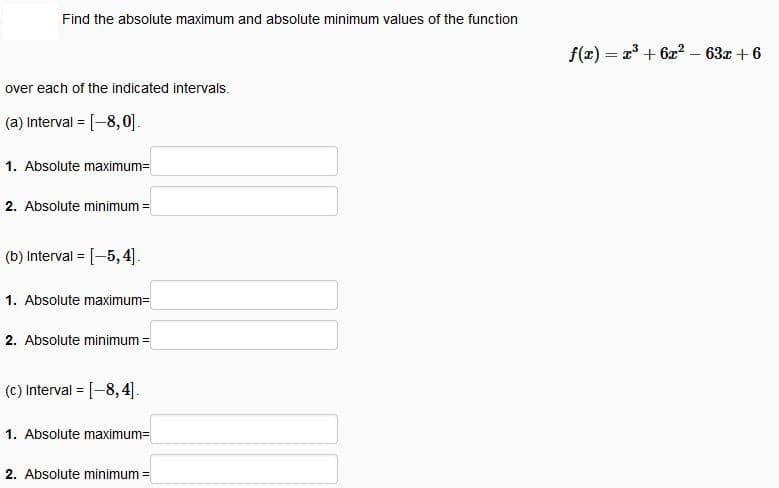 Find the absolute maximum and absolute minimum values of the function
f(x) = x + 62? – 63x + 6
over each of the indicated intervals.
(a) Interval = [-8,0].
1. Absolute maximum=
2. Absolute minimum =
(b) Interval = [-5,4].
1. Absolute maximum=
2. Absolute minimum =
(c) Interval = [-8, 4].
1. Absolute maximum=
2. Absolute minimum
