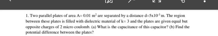 1. Two parallel plates of area A=0.01 m² are separated by a distance d=5x10 m. The region
between these plates is filled with dielectric material of k= 3 and the plates are given equal but
opposite charges of 2 micro coulomb. (a) What is the capacitance of this capacitor? (b) Find the
potential difference between the plates?
