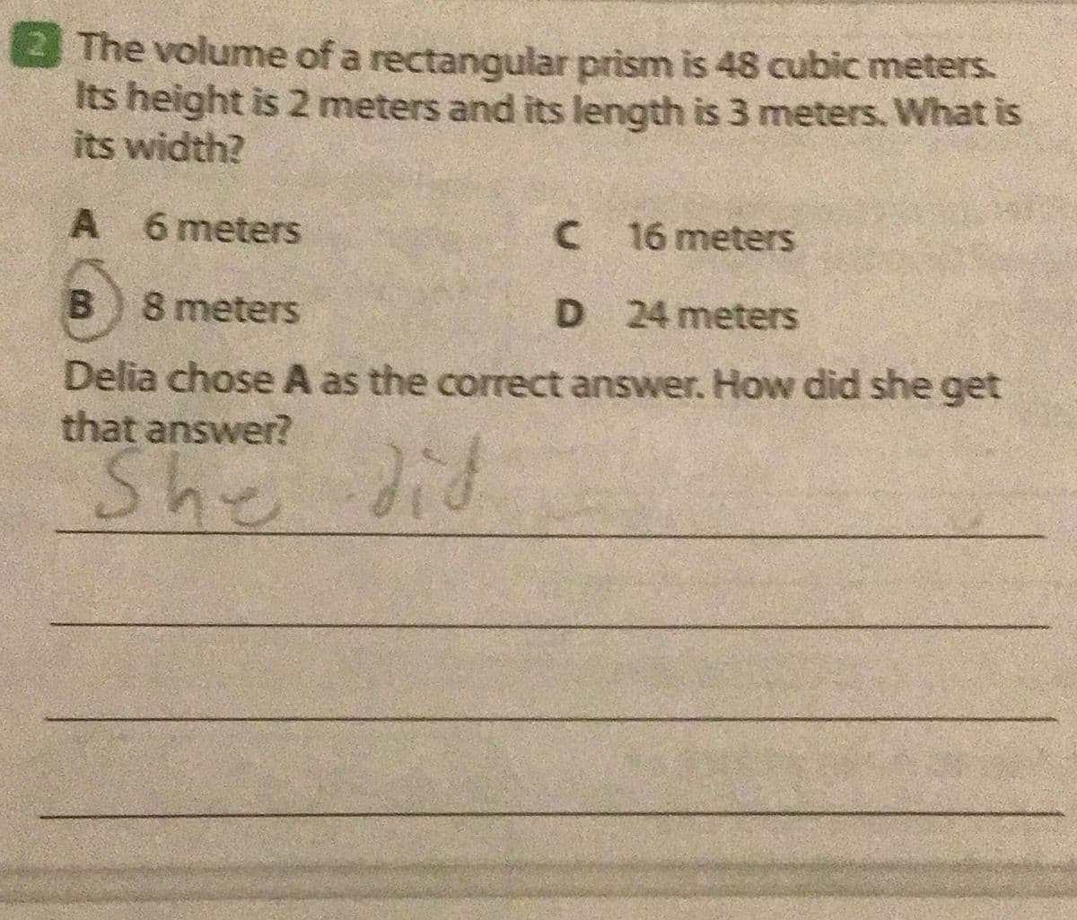 3The volume of a rectangular prism is 48 cubic meters.
Its height is 2 meters and its length is 3 meters. What is
its width?
A 6 meters
C 16 meters
B) 8 meters
D 24 meters
Delia chose A as the correct answer. How did she get
that answer?
She
did
