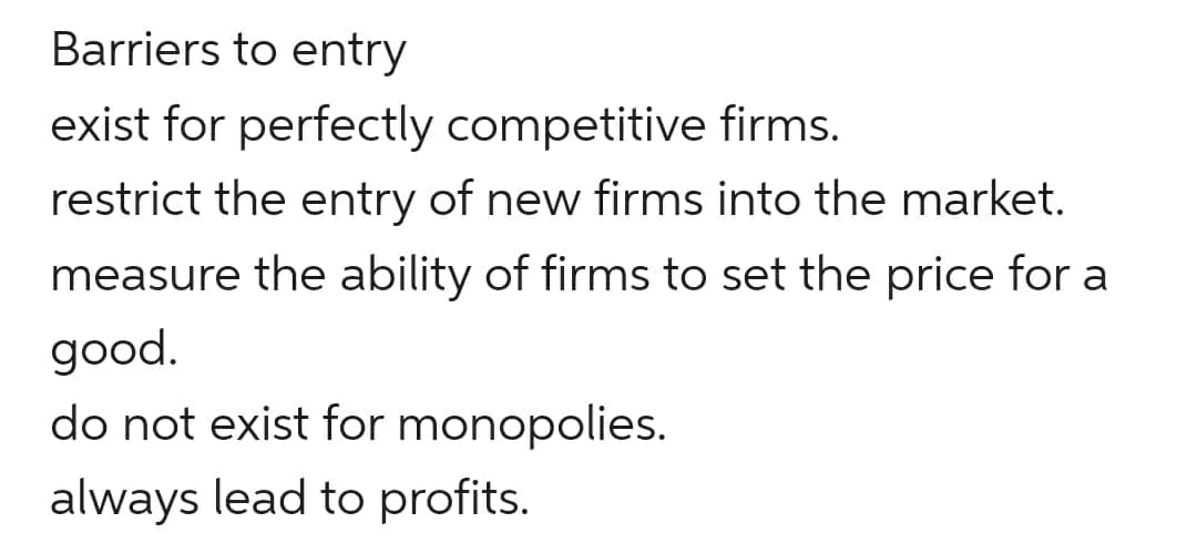 Barriers to entry
exist for perfectly competitive firms.
restrict the entry of new firms into the market.
measure the ability of firms to set the price for a
good.
do not exist for monopolies.
always lead to profits.